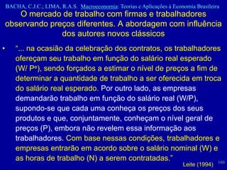 BACHA, C.J.C.; LIMA, R.A.S. Macroeconomia: Teorias e Aplicações à Economia Brasileira
        O mercado de trabalho com firmas e trabalhadores
    observando preços diferentes. A abordagem com influência
                  dos autores novos clássicos
•      “... na ocasião da celebração dos contratos, os trabalhadores
       ofereçam seu trabalho em função do salário real esperado
       (W/ Pe), sendo forçados a estimar o nível de preços a fim de
       determinar a quantidade de trabalho a ser oferecida em troca
       do salário real esperado. Por outro lado, as empresas
       demandarão trabalho em função do salário real (W/P),
       supondo-se que cada uma conheça os preços dos seus
       produtos e que, conjuntamente, conheçam o nível geral de
       preços (P), embora não revelem essa informação aos
       trabalhadores. Com base nessas condições, trabalhadores e
       empresas entrarão em acordo sobre o salário nominal (W) e
       as horas de trabalho (N) a serem contratadas.”               160
                                                                          Leite (1994)
 
