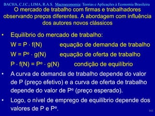 BACHA, C.J.C.; LIMA, R.A.S. Macroeconomia: Teorias e Aplicações à Economia Brasileira
    O mercado de trabalho com firmas e trabalhadores
observando preços diferentes. A abordagem com influência
              dos autores novos clássicos

•      Equilíbrio do mercado de trabalho:
       W = P f(N)                   equação de demanda de trabalho
       W = Pe g(N)                  equação de oferta de trabalho
       P f(N) = Pe g(N)                     condição de equilíbrio
•      A curva de demanda de trabalho depende do valor
       de P (preço efetivo) e a curva de oferta de trabalho
       depende do valor de Pe (preço esperado).
•      Logo, o nível de emprego de equilíbrio depende dos
       valores de P e Pe.                                161
 