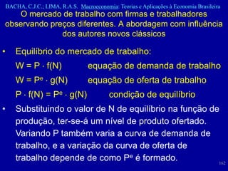 BACHA, C.J.C.; LIMA, R.A.S. Macroeconomia: Teorias e Aplicações à Economia Brasileira
    O mercado de trabalho com firmas e trabalhadores
observando preços diferentes. A abordagem com influência
              dos autores novos clássicos

•      Equilíbrio do mercado de trabalho:
       W = P f(N)                   equação de demanda de trabalho
       W = Pe g(N)                  equação de oferta de trabalho
       P f(N) = Pe g(N)                     condição de equilíbrio
•      Substituindo o valor de N de equilíbrio na função de
       produção, ter-se-á um nível de produto ofertado.
       Variando P também varia a curva de demanda de
       trabalho, e a variação da curva de oferta de
       trabalho depende de como Pe é formado.              162
 