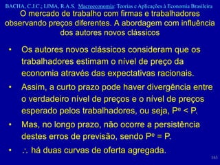 BACHA, C.J.C.; LIMA, R.A.S. Macroeconomia: Teorias e Aplicações à Economia Brasileira
    O mercado de trabalho com firmas e trabalhadores
observando preços diferentes. A abordagem com influência
              dos autores novos clássicos

 •    Os autores novos clássicos consideram que os
      trabalhadores estimam o nível de preço da
      economia através das expectativas racionais.
 •    Assim, a curto prazo pode haver divergência entre
      o verdadeiro nível de preços e o nível de preços
      esperado pelos trabalhadores, ou seja, Pe < P.
 •    Mas, no longo prazo, não ocorre a persistência
      destes erros de previsão, sendo Pe = P.
 •        há duas curvas de oferta agregada.
                                                                                    163
 