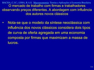 BACHA, C.J.C.; LIMA, R.A.S. Macroeconomia: Teorias e Aplicações à Economia Brasileira
    O mercado de trabalho com firmas e trabalhadores
observando preços diferentes. A abordagem com influência
              dos autores novos clássicos

•    Nota-se que o modelo da síntese neoclássica com
     influência dos novos clássicos considera dois tipos
     de curva de oferta agregada em uma economia
     composta por firmas que maximizam a massa de
     lucros.




                                                                                    166
 