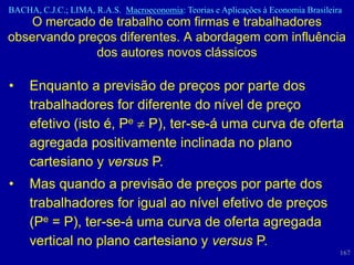 BACHA, C.J.C.; LIMA, R.A.S. Macroeconomia: Teorias e Aplicações à Economia Brasileira
    O mercado de trabalho com firmas e trabalhadores
observando preços diferentes. A abordagem com influência
              dos autores novos clássicos

•    Enquanto a previsão de preços por parte dos
     trabalhadores for diferente do nível de preço
     efetivo (isto é, Pe P), ter-se-á uma curva de oferta
     agregada positivamente inclinada no plano
     cartesiano y versus P.
•    Mas quando a previsão de preços por parte dos
     trabalhadores for igual ao nível efetivo de preços
     (Pe = P), ter-se-á uma curva de oferta agregada
     vertical no plano cartesiano y versus P.
                                                                                    167
 