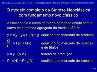 BACHA, C.J.C.; LIMA, R.A.S. Macroeconomia: Teorias e Aplicações à Economia Brasileira


    O modelo completo da Síntese Neoclássica
         com fundamento novo clássico
•   Associando a a curva de oferta agregada obtida com a
    curva de demanda agregada do modelo IS/LM:

•   y = c[y-t(y)] + i(r) + g equilíbrio no mercado de produtos
  M
•   = l (r) + k(y)                  equilíbrio no mercado de moedas
  P                                 e de títulos
•   y = y · (N,K)                   função de produção
•   P f(N) = Pe g(N)                equilíbrio no mercado de trabalho

                                                                                    168
 