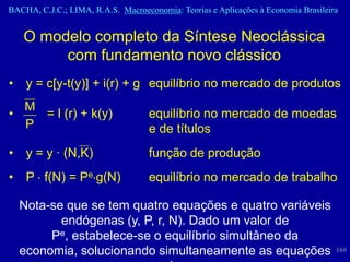 BACHA, C.J.C.; LIMA, R.A.S. Macroeconomia: Teorias e Aplicações à Economia Brasileira


    O modelo completo da Síntese Neoclássica
         com fundamento novo clássico
•    y = c[y-t(y)] + i(r) + g equilíbrio no mercado de produtos
  M
•   = l (r) + k(y)                  equilíbrio no mercado de moedas
  P                                 e de títulos
•    y = y · (N,K)                  função de produção
•    P f(N) = Pe g(N)               equilíbrio no mercado de trabalho

    Nota-se que se tem quatro equações e quatro variáveis
           endógenas (y, P, r, N). Dado um valor de
         Pe, estabelece-se o equilíbrio simultâneo da
    economia, solucionando simultaneamente as equações                              169
 