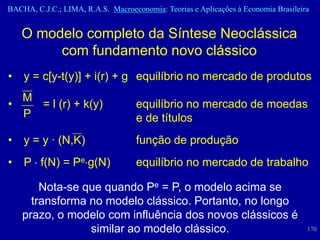 BACHA, C.J.C.; LIMA, R.A.S. Macroeconomia: Teorias e Aplicações à Economia Brasileira


    O modelo completo da Síntese Neoclássica
         com fundamento novo clássico
•   y = c[y-t(y)] + i(r) + g equilíbrio no mercado de produtos
  M
•   = l (r) + k(y)                  equilíbrio no mercado de moedas
  P                                 e de títulos
•   y = y · (N,K)                   função de produção
•   P f(N) = Pe g(N)                equilíbrio no mercado de trabalho

        Nota-se que quando Pe = P, o modelo acima se
      transforma no modelo clássico. Portanto, no longo
    prazo, o modelo com influência dos novos clássicos é
                 similar ao modelo clássico.                                        170
 