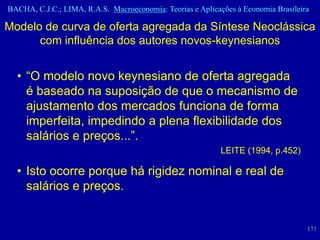 BACHA, C.J.C.; LIMA, R.A.S. Macroeconomia: Teorias e Aplicações à Economia Brasileira

Modelo de curva de oferta agregada da Síntese Neoclássica
      com influência dos autores novos-keynesianos


  • “O modelo novo keynesiano de oferta agregada
    é baseado na suposição de que o mecanismo de
    ajustamento dos mercados funciona de forma
    imperfeita, impedindo a plena flexibilidade dos
    salários e preços...”.
                                                            LEITE (1994, p.452)

  • Isto ocorre porque há rigidez nominal e real de
    salários e preços.


                                                                                    171
 