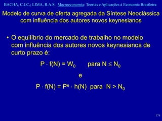 BACHA, C.J.C.; LIMA, R.A.S. Macroeconomia: Teorias e Aplicações à Economia Brasileira

Modelo de curva de oferta agregada da Síntese Neoclássica
      com influência dos autores novos keynesianos

 • O equilíbrio do mercado de trabalho no modelo
   com influência dos autores novos keynesianos de
   curto prazo é:
                    P f(N) = W0               para N         N0
                                         e
                 P f(N) = Pe h(N) para N > N0



                                                                                    174
 