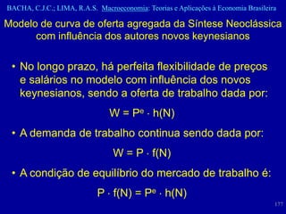 BACHA, C.J.C.; LIMA, R.A.S. Macroeconomia: Teorias e Aplicações à Economia Brasileira

Modelo de curva de oferta agregada da Síntese Neoclássica
      com influência dos autores novos keynesianos

 • No longo prazo, há perfeita flexibilidade de preços
   e salários no modelo com influência dos novos
   keynesianos, sendo a oferta de trabalho dada por:
                                W = Pe h(N)
 • A demanda de trabalho continua sendo dada por:
                                 W = P f(N)
 • A condição de equilíbrio do mercado de trabalho é:
                            P f(N) = Pe h(N)
                                                                                    177
 