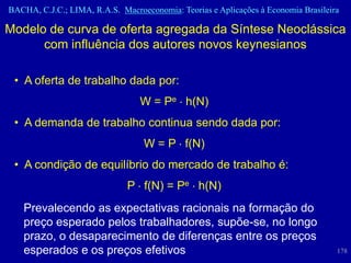 BACHA, C.J.C.; LIMA, R.A.S. Macroeconomia: Teorias e Aplicações à Economia Brasileira

Modelo de curva de oferta agregada da Síntese Neoclássica
      com influência dos autores novos keynesianos

 • A oferta de trabalho dada por:
                                 W = Pe h(N)
 • A demanda de trabalho continua sendo dada por:
                                  W = P f(N)
 • A condição de equilíbrio do mercado de trabalho é:
                              P f(N) = Pe h(N)
   Prevalecendo as expectativas racionais na formação do
   preço esperado pelos trabalhadores, supõe-se, no longo
   prazo, o desaparecimento de diferenças entre os preços
   esperados e os preços efetivos                                                   178
 
