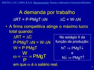 BACHA, C.J.C.; LIMA, R.A.S. Macroeconomia: Teorias e Aplicações à Economia Brasileira



                A demanda por trabalho
            RT = P·PMgT· N                               C = W· N
   • A firma competitiva atinge o máximo lucro
     total quando:
         RT = C                 No estágio II da
        P·PMgT· N = W· N função de produção:
        W = P·PMgT               N     PMgT
                   W                                              e
                             PMgT                        N         PMgT
                   P
          em que           é o salário real.                                            18
 