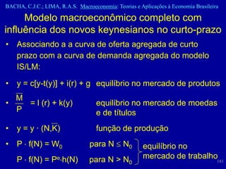 BACHA, C.J.C.; LIMA, R.A.S. Macroeconomia: Teorias e Aplicações à Economia Brasileira

     Modelo macroeconômico completo com
influência dos novos keynesianos no curto-prazo
•   Associando a a curva de oferta agregada de curto
    prazo com a curva de demanda agregada do modelo
    IS/LM:

•   y = c[y-t(y)] + i(r) + g equilíbrio no mercado de produtos
  M
•   = l (r) + k(y)                  equilíbrio no mercado de moedas
  P                                 e de títulos
•   y = y · (N,K)                   função de produção
•   P f(N) = W0                  para N        N0     equilíbrio no
    P f(N) = Pe h(N)             para N > N0          mercado de trabalho
                                                                                    181
 