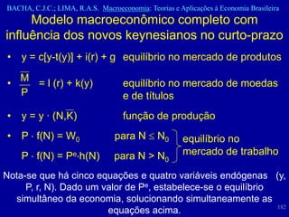 BACHA, C.J.C.; LIMA, R.A.S. Macroeconomia: Teorias e Aplicações à Economia Brasileira
     Modelo macroeconômico completo com
influência dos novos keynesianos no curto-prazo
•   y = c[y-t(y)] + i(r) + g equilíbrio no mercado de produtos
    M
•     = l (r) + k(y)                equilíbrio no mercado de moedas
    P                               e de títulos
•   y = y · (N,K)                   função de produção
•   P f(N) = W0                  para N        N0     equilíbrio no
    P f(N) = Pe h(N)             para N > N0          mercado de trabalho

Nota-se que há cinco equações e quatro variáveis endógenas (y,
     P, r, N). Dado um valor de Pe, estabelece-se o equilíbrio
  simultâneo da economia, solucionando simultaneamente as
                                                               182
                        equações acima.
 
