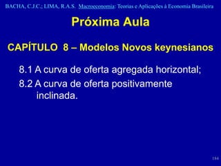 BACHA, C.J.C.; LIMA, R.A.S. Macroeconomia: Teorias e Aplicações à Economia Brasileira


                          Próxima Aula

CAPÍTULO 8 – Modelos Novos keynesianos

     8.1 A curva de oferta agregada horizontal;
     8.2 A curva de oferta positivamente
         inclinada.




                                                                                    184
 