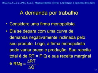 BACHA, C.J.C.; LIMA, R.A.S. Macroeconomia: Teorias e Aplicações à Economia Brasileira



                A demanda por trabalho
   • Considere uma firma monopolista.
   • Ela se depara com uma curva de
     demanda negativamente inclinada pelo
     seu produto. Logo, a firma monopolista
     pode variar preço e produção. Sua receita
     total é de RT = P·Q e sua receita marginal
                RT
     é RMg          .
                 Q                                                                      21
 