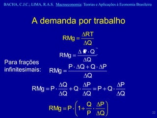BACHA, C.J.C.; LIMA, R.A.S. Macroeconomia: Teorias e Aplicações à Economia Brasileira



                A demanda por trabalho
                                              RT
                                 RMg
                                              Q
                                             P Q
                               RMg
Para frações                                  Q
infinitesimais:                      P     Q Q P
                          RMg
                                            Q
                                 Q          P                     P
                RMg P                    Q    P Q
                                 Q          Q                     Q
                                 Q                     P
                         RMg P 1
                                 P                     Q                                22
 