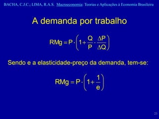 BACHA, C.J.C.; LIMA, R.A.S. Macroeconomia: Teorias e Aplicações à Economia Brasileira



                A demanda por trabalho
                                 Q                     P
                         RMg P 1
                                 P                     Q

  Sendo e a elasticidade-preço da demanda, tem-se:

                                            1
                             RMg        P 1
                                            e


                                                                                        23
 