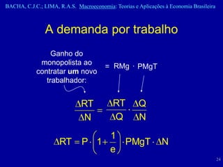 BACHA, C.J.C.; LIMA, R.A.S. Macroeconomia: Teorias e Aplicações à Economia Brasileira



                A demanda por trabalho
                 Ganho do
             monopolista ao
                                        = RMg · PMgT
            contratar um novo
               trabalhador:


                              RT           RT        Q
                              N            Q         N
                                  1
                     RT       P 1   PMgT                       N
                                  e
                                                                                        24
 