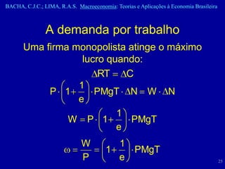 BACHA, C.J.C.; LIMA, R.A.S. Macroeconomia: Teorias e Aplicações à Economia Brasileira



                A demanda por trabalho
       Uma firma monopolista atinge o máximo
                   lucro quando:
                       RT    C
                  1
            P 1       PMgT N W N
                  e
                           1
                W P 1         PMgT
                           e
                              W           1
                                        1   PMgT
                              P           e                                             25
 