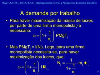 BACHA, C.J.C.; LIMA, R.A.S. Macroeconomia: Teorias e Aplicações à Economia Brasileira



                A demanda por trabalho
   • Para haver maximização da massa de lucros
     por parte de uma firma monopolista j é
     necessário:
                          1
                     1       PMgTj
                         ej
   • Mas PMgTj = l(Nj). Logo, para uma firma
     monopolista necessita-se, para haver
     maximização dos lucros, que:
                                     1
                 1            Nj          mj
             1       l Nj              1
                 ej                1
                                      ej                                                29
 