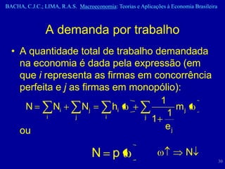 BACHA, C.J.C.; LIMA, R.A.S. Macroeconomia: Teorias e Aplicações à Economia Brasileira



                A demanda por trabalho
  • A quantidade total de trabalho demandada
    na economia é dada pela expressão (em
    que i representa as firmas em concorrência
    perfeita e j as firmas em monopólio):
                                     1
     N       Ni     Nj     hi            mj
           i      j      i       j
                                       1
                                   1
    ou                                ej

                                  N p                                   N
                                                                                        30
 