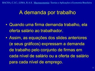 BACHA, C.J.C.; LIMA, R.A.S. Macroeconomia: Teorias e Aplicações à Economia Brasileira



                A demanda por trabalho

   • Quando uma firma demanda trabalho, ela
     oferta salário ao trabalhador.
   • Assim, as equações dos slides anteriores
     (e seus gráficos) expressam a demanda
     de trabalho pelo conjunto de firmas em
     cada nível de salário ou a oferta de salário
     para cada nível de emprego.
                                                                                        33
 