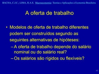 BACHA, C.J.C.; LIMA, R.A.S. Macroeconomia: Teorias e Aplicações à Economia Brasileira



                    A oferta de trabalho

   • Modelos de oferta de trabalho diferentes
     podem ser construídos segundo as
     seguintes alternativas de hipóteses:
       – A oferta de trabalho depende do salário
         nominal ou do salário real?
       – Os salários são rígidos ou flexíveis?

                                                                                        43
 