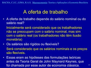 BACHA, C.J.C.; LIMA, R.A.S. Macroeconomia: Teorias e Aplicações à Economia Brasileira



                    A oferta de trabalho
• A oferta de trabalho depende do salário nominal ou do
  salário real?
  Inicialmente será considerado que os trabalhadores
  não se preocupam com o salário nominal, mas sim
  com o salário real (os trabalhadores não têm ilusão
  monetária)
• Os salários são rígidos ou flexíveis?
  Será considerado que os salários nominais e os preços
  são flexíveis.
• Essas eram as hipóteses das formulações teóricas
  antes da Teoria Geral de John Maynard Keynes, que
  foi chamada por esse autor de economia clássica.                                      44
 