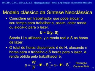 BACHA, C.J.C.; LIMA, R.A.S. Macroeconomia: Teorias e Aplicações à Economia Brasileira



Modelo clássico da Síntese Neoclássica
   • Considere um trabalhador que pode alocar o
     seu tempo para trabalhar e, assim, obter renda
     ou alocá-lo para o lazer.
                        U = U(y, S)
     Sendo U a utilidade, y a renda real e S as horas
     de lazer.
   • O total de horas disponíveis é de H, alocando n
     horas para o trabalho e S horas para o lazer. A
     renda obtida pelo trabalhador é:
                            W                                       Restrição
                     y        H S                     H S          Orçamentária
                            P                                                           45
 