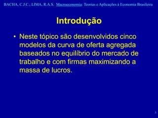 BACHA, C.J.C.; LIMA, R.A.S. Macroeconomia: Teorias e Aplicações à Economia Brasileira



                              Introdução
     • Neste tópico são desenvolvidos cinco
       modelos da curva de oferta agregada
       baseados no equilíbrio do mercado de
       trabalho e com firmas maximizando a
       massa de lucros.




                                                                                        5
 