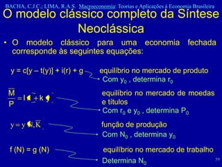 BACHA, C.J.C.; LIMA, R.A.S. Macroeconomia: Teorias e Aplicações à Economia Brasileira
O modelo clássico completo da Síntese
            Neoclássica
• O modelo clássico para uma economia fechada
  corresponde às seguintes equações:

  y = c[y – t(y)] + i(r) + g          equilíbrio no mercado de produto
                                       Com y0 , determina r0
 M                                     equilíbrio no mercado de moedas
       lr    ky                        e títulos
 P
                                       Com r0 e y0 , determina P0
  y y N, K                             função de produção
                                       Com N0 , determina y0

 f (N) = g (N)                         equilíbrio no mercado de trabalho
                                       Determina N0                      59
 