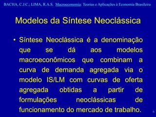 BACHA, C.J.C.; LIMA, R.A.S. Macroeconomia: Teorias e Aplicações à Economia Brasileira



      Modelos da Síntese Neoclássica

     • Síntese Neoclássica é a denominação
       que     se    dá     aos      modelos
       macroeconômicos que combinam a
       curva de demanda agregada via o
       modelo IS/LM com curvas de oferta
       agregada    obtidas   a    partir  de
       formulações      neoclássicas      de
       funcionamento do mercado de trabalho.                                            6
 