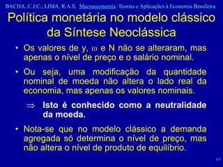 BACHA, C.J.C.; LIMA, R.A.S. Macroeconomia: Teorias e Aplicações à Economia Brasileira

Política monetária no modelo clássico
        da Síntese Neoclássica
   • Os valores de y, e N não se alteraram, mas
     apenas o nível de preço e o salário nominal.
   • Ou seja, uma modificação da quantidade
     nominal de moeda não altera o lado real da
     economia, mas apenas os valores nominais.
               Isto é conhecido como a neutralidade
               da moeda.
   • Nota-se que no modelo clássico a demanda
     agregada só determina o nível de preço, mas
     não altera o nível de produto de equilíbrio.
                                                                                        65
 