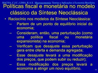 BACHA, C.J.C.; LIMA, R.A.S. Macroeconomia: Teorias e Aplicações à Economia Brasileira
Políticas fiscal e monetária no modelo
  clássico da Síntese Neoclássica
  • Raciocínio nos modelos da Síntese Neoclássica:
    – Partem de um ponto de equilíbrio inicial da
        economia;
    – Consideram, então, uma perturbação (como
        uma      política   fiscal ou     monetária
        expansionista) na economia;
    – Verificam que desajuste essa perturbação
        gera entre oferta e demanda agregada;
    – Esse desajuste levará a uma modificação
        dos preços, que podem subir ou reduzir);
    – Essa modificação dos preços levará a
        economia a atingir um novo equilíbrio.                                          66
 