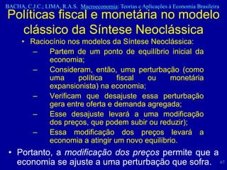 BACHA, C.J.C.; LIMA, R.A.S. Macroeconomia: Teorias e Aplicações à Economia Brasileira
Políticas fiscal e monetária no modelo
  clássico da Síntese Neoclássica
      • Raciocínio nos modelos da Síntese Neoclássica:
         –   Partem de um ponto de equilíbrio inicial da
             economia;
         –   Consideram, então, uma perturbação (como
             uma      política    fiscal ou     monetária
             expansionista) na economia;
         –   Verificam que desajuste essa perturbação
             gera entre oferta e demanda agregada;
         –   Esse desajuste levará a uma modificação
             dos preços, que podem subir ou reduzir);
         –   Essa modificação dos preços levará a
             economia a atingir um novo equilíbrio.
 • Portanto, a modificação dos preços permite que a
   economia se ajuste a uma perturbação que sofra. 67
 