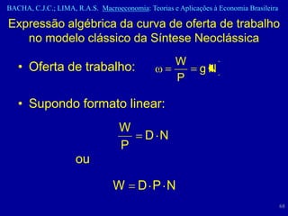 BACHA, C.J.C.; LIMA, R.A.S. Macroeconomia: Teorias e Aplicações à Economia Brasileira

Expressão algébrica da curva de oferta de trabalho
   no modelo clássico da Síntese Neoclássica
                                                    W
   • Oferta de trabalho:                                    gN
                                                    P

   • Supondo formato linear:
                                   W
                                           D N
                                   P
                     ou

                                 W       D P N
                                                                                        68
 