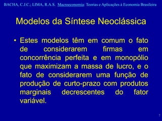 BACHA, C.J.C.; LIMA, R.A.S. Macroeconomia: Teorias e Aplicações à Economia Brasileira



      Modelos da Síntese Neoclássica

     • Estes modelos têm em comum o fato
       de     considerarem     firmas   em
       concorrência perfeita e em monopólio
       que maximizam a massa de lucro, e o
       fato de considerarem uma função de
       produção de curto-prazo com produtos
       marginais decrescentes do fator
       variável.
                                                                                        7
 