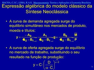 BACHA, C.J.C.; LIMA, R.A.S. Macroeconomia: Teorias e Aplicações à Economia Brasileira
Expressão algébrica do modelo clássico da
          Síntese Neoclássica
   • A curva de demanda agregada surge do
     equilíbrio simultâneo nos mercados de produto,
     moeda e títulos:
                     A0              A1                   B0         M
             y                           g
                   A2 B1           A2 B1               A2 B1         P

   • A curva de oferta agregada surge do equilíbrio
     no mercado de trabalho, substituindo o seu
     resultado na função de produção:
                            D     2
                    y C                                                                 75
                             C
 