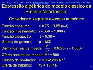 BACHA, C.J.C.; LIMA, R.A.S. Macroeconomia: Teorias e Aplicações à Economia Brasileira
Expressão algébrica do modelo clássico da
          Síntese Neoclássica
      Considere o seguinte exemplo numérico:
Função consumo:      c = 75 + 0,85·(y–t)
Função investimento: i = 650 – 1.800·r
Função tributação:    t = 0,30·y
Gastos do governo:   g = 800
                          Md
Demanda real de moeda:         0,1625 y 1.000 r
                           P
Oferta nominal de moeda: Ms = 800
Função de produção: y = 962,296·N0,5
Oferta de trabalho:  W = 10·P·N                                                         77
 