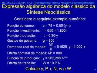 BACHA, C.J.C.; LIMA, R.A.S. Macroeconomia: Teorias e Aplicações à Economia Brasileira
Expressão algébrica do modelo clássico da
          Síntese Neoclássica




                     Calcule y, P, r, N, w e W                                          78
 