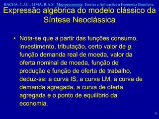 BACHA, C.J.C.; LIMA, R.A.S. Macroeconomia: Teorias e Aplicações à Economia Brasileira
Expressão algébrica do modelo clássico da
          Síntese Neoclássica

     • Nota-se que a partir das funções consumo,
       investimento, tributação, certo valor de g,
       função demanda real de moeda, valor da
       oferta nominal de moeda, função de
       produção e função de oferta de trabalho,
       deduz-se: a curva IS, a curva LM, a curva de
       demanda agregada, a curva de oferta
       agregada e o ponto de equilíbrio da
       economia.
                                                                                        79
 