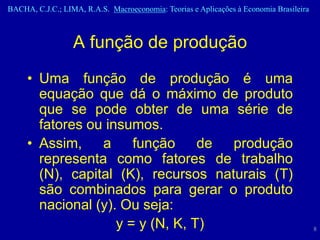 BACHA, C.J.C.; LIMA, R.A.S. Macroeconomia: Teorias e Aplicações à Economia Brasileira



                  A função de produção
     • Uma função de produção é uma
       equação que dá o máximo de produto
       que se pode obter de uma série de
       fatores ou insumos.
     • Assim, a função de produção
       representa como fatores de trabalho
       (N), capital (K), recursos naturais (T)
       são combinados para gerar o produto
       nacional (y). Ou seja:
                    y = y (N, K, T)                                                     8
 