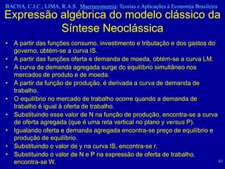 BACHA, C.J.C.; LIMA, R.A.S. Macroeconomia: Teorias e Aplicações à Economia Brasileira
Expressão algébrica do modelo clássico da
          Síntese Neoclássica
• A partir das funções consumo, investimento e tributação e dos gastos do
  governo, obtém-se a curva IS.
• A partir das funções oferta e demanda de moeda, obtém-se a curva LM.
• A curva de demanda agregada surge do equilíbrio simultâneo nos
  mercados de produto e de moeda.
• A partir da função de produção, é derivada a curva de demanda de
  trabalho.
• O equilíbrio no mercado de trabalho ocorre quando a demanda de
  trabalho é igual à oferta de trabalho.
• Substituindo esse valor de N na função de produção, encontra-se a curva
  de oferta agregada (que é uma reta vertical no plano y versus P).
• Igualando oferta e demanda agregada encontra-se preço de equilíbrio e
  produção de equilíbrio.
• Substituindo o valor de y na curva IS, encontra-se r.
• Substituindo o valor de N e P na expressão de oferta de trabalho,
  encontra-se W.                                                          80
 