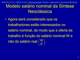 BACHA, C.J.C.; LIMA, R.A.S. Macroeconomia: Teorias e Aplicações à Economia Brasileira

    Modelo salário nominal da Síntese
              Neoclássica
   • Agora será considerado que os
      trabalhadores estão interessados no
      salário nominal, de modo que a oferta de
      trabalho é função do salário nominal W e
      não do salário real                  W    .
                                           P



                                                                                        81
 