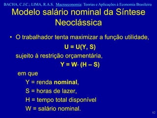 BACHA, C.J.C.; LIMA, R.A.S. Macroeconomia: Teorias e Aplicações à Economia Brasileira

    Modelo salário nominal da Síntese
              Neoclássica
   • O trabalhador tenta maximizar a função utilidade,
                         U = U(Y, S)
      sujeito à restrição orçamentária,
                        Y = W (H – S)
       em que
          Y = renda nominal,
          S = horas de lazer,
          H = tempo total disponível
          W = salário nominal.                                                          82
 