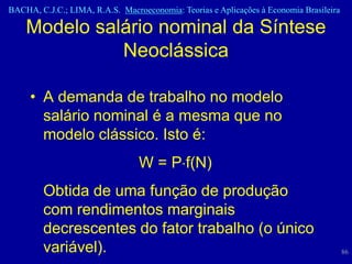 BACHA, C.J.C.; LIMA, R.A.S. Macroeconomia: Teorias e Aplicações à Economia Brasileira

    Modelo salário nominal da Síntese
              Neoclássica

     • A demanda de trabalho no modelo
       salário nominal é a mesma que no
       modelo clássico. Isto é:
                                 W = P f(N)
        Obtida de uma função de produção
        com rendimentos marginais
        decrescentes do fator trabalho (o único
        variável).                                                                      86
 