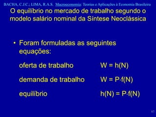 BACHA, C.J.C.; LIMA, R.A.S. Macroeconomia: Teorias e Aplicações à Economia Brasileira
   O equilíbrio no mercado de trabalho segundo o
   modelo salário nominal da Síntese Neoclássica


     • Foram formuladas as seguintes
       equações:

        oferta de trabalho                             W = h(N)

        demanda de trabalho                            W = P f(N)

        equilíbrio                                     h(N) = P f(N)

                                                                                        87
 