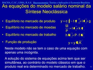 BACHA, C.J.C.; LIMA, R.A.S. Macroeconomia: Teorias e Aplicações à Economia Brasileira
As equações do modelo salário nominal da
          Síntese Neoclássica
• Equilíbrio no mercado de produto                      y cy t y ir                 g
• Equilíbrio no mercado de moedas                         M
                                                             lr k y
                                                          P
• Equilíbrio no mercado de trabalho                       hN P f N
• Função de produção                                            y    y N, K
  Neste modelo não se tem o caso de uma equação com
  apenas uma incógnita.
  A solução do sistema de equações acima tem que ser
  simultânea, ao contrário do modelo clássico em que o
  produto real era determinado no mercado de trabalho.                                  91
 