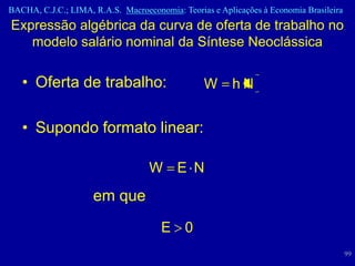 BACHA, C.J.C.; LIMA, R.A.S. Macroeconomia: Teorias e Aplicações à Economia Brasileira
Expressão algébrica da curva de oferta de trabalho no
   modelo salário nominal da Síntese Neoclássica

   • Oferta de trabalho:                         W      hN


   • Supondo formato linear:

                                   W E N
                     em que
                                      E 0
                                                                                        99
 