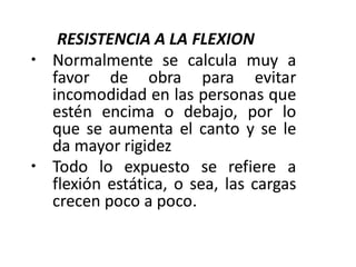 RESISTENCIA A LA FLEXION
• Normalmente se calcula muy a
favor de obra para evitar
incomodidad en las personas que
estén encima o debajo, por lo
que se aumenta el canto y se le
da mayor rigidez
• Todo lo expuesto se refiere a
flexión estática, o sea, las cargas
crecen poco a poco.
 