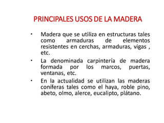 •
•
•
PRINCIPALES USOS DE LA MADERA
Madera que se utiliza en estructuras tales
como armaduras de elementos
resistentes en cerchas, armaduras, vigas ,
etc.
La denominada carpintería de madera
formada por los marcos, puertas,
ventanas, etc.
En la actualidad se utilizan las maderas
coníferas tales como el haya, roble pino,
abeto, olmo, alerce, eucalipto, plátano.
 